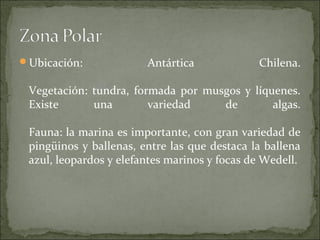 Ubicación:             Antártica             Chilena.

 Vegetación: tundra, formada por musgos y líquenes.
 Existe      una        variedad    de        algas.

 Fauna: la marina es importante, con gran variedad de
 pingüinos y ballenas, entre las que destaca la ballena
 azul, leopardos y elefantes marinos y focas de Wedell.
 