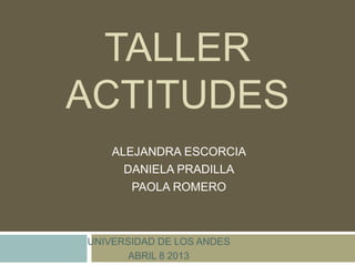 TALLER
ACTITUDES
ALEJANDRA ESCORCIA
DANIELA PRADILLA
PAOLA ROMERO
UNIVERSIDAD DE LOS ANDES
ABRIL 8 2013
 