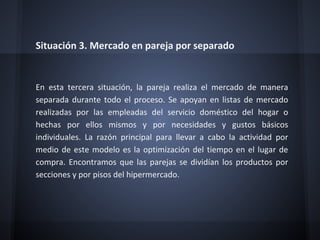 Situación 3. Mercado en pareja por separado
En esta tercera situación, la pareja realiza el mercado de manera
separada durante todo el proceso. Se apoyan en listas de mercado
realizadas por las empleadas del servicio doméstico del hogar o
hechas por ellos mismos y por necesidades y gustos básicos
individuales. La razón principal para llevar a cabo la actividad por
medio de este modelo es la optimización del tiempo en el lugar de
compra. Encontramos que las parejas se dividían los productos por
secciones y por pisos del hipermercado.
 