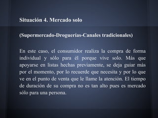 Situación 4. Mercado solo
(Supermercado-Droguerías-Canales tradicionales)
En este caso, el consumidor realiza la compra de forma
individual y sólo para él porque vive solo. Más que
apoyarse en listas hechas previamente, se deja guiar más
por el momento, por lo recuerde que necesita y por lo que
ve en el punto de venta que le llame la atención. El tiempo
de duración de su compra no es tan alto pues es mercado
sólo para una persona.
 