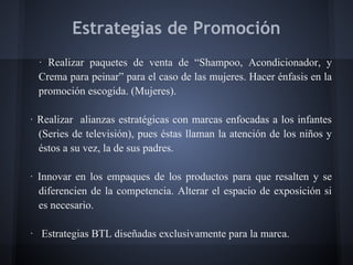 Estrategias de Promoción
· Realizar paquetes de venta de “Shampoo, Acondicionador, y
Crema para peinar” para el caso de las mujeres. Hacer énfasis en la
promoción escogida. (Mujeres).
· Realizar alianzas estratégicas con marcas enfocadas a los infantes
(Series de televisión), pues éstas llaman la atención de los niños y
éstos a su vez, la de sus padres.
· Innovar en los empaques de los productos para que resalten y se
diferencien de la competencia. Alterar el espacio de exposición si
es necesario.
· Estrategias BTL diseñadas exclusivamente para la marca.
 