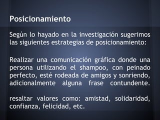 Posicionamiento
Según lo hayado en la investigación sugerimos
las siguientes estrategias de posicionamiento:
Realizar una comunicación gráfica donde una
persona utilizando el shampoo, con peinado
perfecto, esté rodeada de amigos y sonriendo,
adicionalmente alguna frase contundente.
resaltar valores como: amistad, solidaridad,
confianza, felicidad, etc.
 