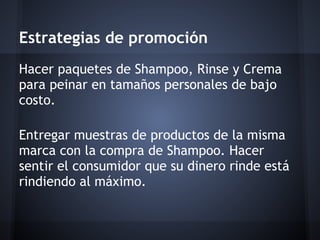 Estrategias de promoción
Hacer paquetes de Shampoo, Rinse y Crema
para peinar en tamaños personales de bajo
costo.
Entregar muestras de productos de la misma
marca con la compra de Shampoo. Hacer
sentir el consumidor que su dinero rinde está
rindiendo al máximo.
 