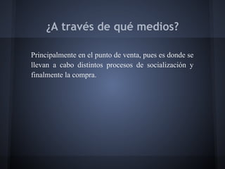 ¿A través de qué medios?
Principalmente en el punto de venta, pues es donde se
llevan a cabo distintos procesos de socialización y
finalmente la compra.
 