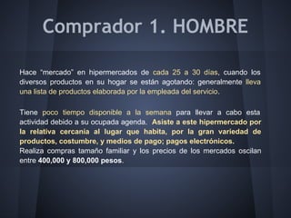Comprador 1. HOMBRE
Hace “mercado” en hipermercados de cada 25 a 30 días, cuando los
diversos productos en su hogar se están agotando: generalmente lleva
una lista de productos elaborada por la empleada del servicio.
Tiene poco tiempo disponible a la semana para llevar a cabo esta
actividad debido a su ocupada agenda. Asiste a este hipermercado por
la relativa cercanía al lugar que habita, por la gran variedad de
productos, costumbre, y medios de pago; pagos electrónicos.
Realiza compras tamaño familiar y los precios de los mercados oscilan
entre 400,000 y 800,000 pesos.
 