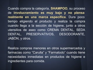 Cuando compra la categoría, SHAMPOO, su proceso
de involucramiento es muy bajo y no piensa
realmente en una marca específica. Dura poco
tiempo eligiendo el producto y realiza la compra
cuando llega a la sección de higiene, junto a otros
utensilios de aseo como CREMA DENTAL, SEDA
DENTAL, PRESERVATIVOS, DESODORANTE,
JABÓN, y otros.
Realiza compras menores en otros supermercados y
farmacias como “Carulla” y “Farmatodo” cuando tiene
necesidades inmediatas en productos de higiene e
ingredientes para comida.
 
