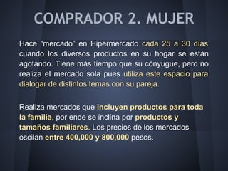 COMPRADOR 2. MUJER
Hace “mercado” en Hipermercado cada 25 a 30 días
cuando los diversos productos en su hogar se están
agotando. Tiene más tiempo que su cónyugue, pero no
realiza el mercado sola pues utiliza este espacio para
dialogar de distintos temas con su pareja.
Realiza mercados que incluyen productos para toda
la familia, por ende se inclina por productos y
tamaños familiares. Los precios de los mercados
oscilan entre 400,000 y 800,000 pesos.
 