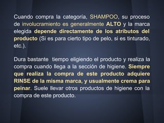 Cuando compra la categoría, SHAMPOO, su proceso
de involucramiento es generalmente ALTO y la marca
elegida depende directamente de los atributos del
producto (Si es para cierto tipo de pelo, si es tinturado,
etc.).
Dura bastante tiempo eligiendo el producto y realiza la
compra cuando llega a la sección de higiene. Siempre
que realiza la compra de este producto adquiere
RINSE de la misma marca, y usualmente crema para
peinar. Suele llevar otros productos de higiene con la
compra de este producto.
 