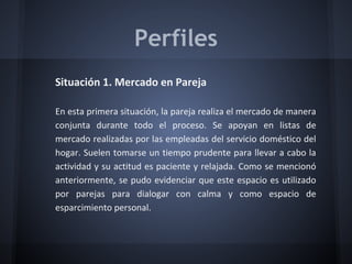 Perfiles
Situación 1. Mercado en Pareja
En esta primera situación, la pareja realiza el mercado de manera
conjunta durante todo el proceso. Se apoyan en listas de
mercado realizadas por las empleadas del servicio doméstico del
hogar. Suelen tomarse un tiempo prudente para llevar a cabo la
actividad y su actitud es paciente y relajada. Como se mencionó
anteriormente, se pudo evidenciar que este espacio es utilizado
por parejas para dialogar con calma y como espacio de
esparcimiento personal.
 