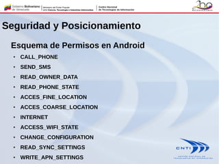 Seguridad y Posicionamiento
Esquema de Permisos en Android
● CALL_PHONE
● SEND_SMS
● READ_OWNER_DATA
● READ_PHONE_STATE
● ACCES_FINE_LOCATION
● ACCES_COARSE_LOCATION
● INTERNET
● ACCESS_WIFI_STATE
● CHANGE_CONFIGURATION
● READ_SYNC_SETTINGS
● WRITE_APN_SETTINGS
 