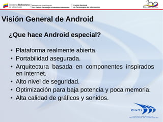 ¿Que hace Android especial?
● Plataforma realmente abierta.
● Portabilidad asegurada.
● Arquitectura basada en componentes inspirados
en internet.
● Alto nivel de seguridad.
● Optimización para baja potencia y poca memoria.
● Alta calidad de gráficos y sonidos.
Visión General de Android
 