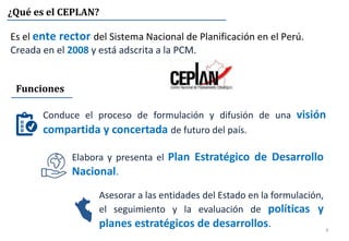 4
¿Qué es el CEPLAN?
Es el ente rector del Sistema Nacional de Planificación en el Perú.
Creada en el 2008 y está adscrita a la PCM.
Conduce el proceso de formulación y difusión de una visión
compartida y concertada de futuro del país.
Funciones
Asesorar a las entidades del Estado en la formulación,
el seguimiento y la evaluación de políticas y
planes estratégicos de desarrollos.
Elabora y presenta el Plan Estratégico de Desarrollo
Nacional.
 