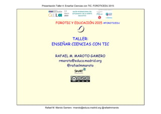                                                           Presentación Taller 4: Enseñar Ciencias con TIC. FOROTICEDU 2015:  
                                                               Rafael M. Maroto Gamero  rmaroto@educa.madrid.org @rafaelmmaroto
FOROTIC Y EDUCACIÓN 2015
TALLER:
ENSEÑAR CIENCIAS CON TIC
RAFAEL M. MAROTO GAMERO
rmaroto@educa.madrid.org
@rafaelmmaroto
#FOROTICEDU
 