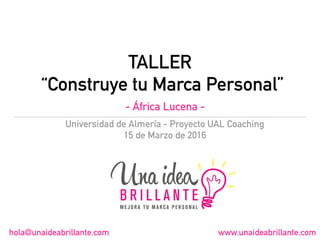 TALLER
“Construye tu Marca Personal”
Universidad de Almería - Proyecto UAL Coaching
15 de Marzo de 2016
hola@unaideabrillante.com www.unaideabrillante.com
- África Lucena -
 