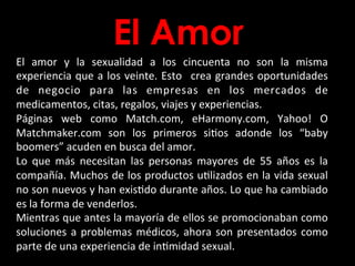 El Amor
El	
   amor	
   y	
   la	
   sexualidad	
   a	
   los	
   cincuenta	
   no	
   son	
   la	
   misma	
  
experiencia	
  que	
  a	
  los	
  veinte.	
  Esto	
   	
  crea	
  grandes	
  oportunidades	
  
de	
   negocio	
   para	
   las	
   empresas	
   en	
   los	
   mercados	
   de	
  
medicamentos,	
  citas,	
  regalos,	
  viajes	
  y	
  experiencias.	
  	
  
Páginas	
   web	
   como	
   Match.com,	
   eHarmony.com,	
   Yahoo!	
   O	
  
Matchmaker.com	
   son	
   los	
   primeros	
   siBos	
   adonde	
   los	
   “baby	
  
boomers”	
  acuden	
  en	
  busca	
  del	
  amor.	
  	
  
Lo	
   que	
   más	
   necesitan	
   las	
   personas	
   mayores	
   de	
   55	
   años	
   es	
   la	
  
compañía.	
  Muchos	
  de	
  los	
  productos	
  uBlizados	
  en	
  la	
  vida	
  sexual	
  
no	
  son	
  nuevos	
  y	
  han	
  exisBdo	
  durante	
  años.	
  Lo	
  que	
  ha	
  cambiado	
  
es	
  la	
  forma	
  de	
  venderlos.	
  	
  
Mientras	
  que	
  antes	
  la	
  mayoría	
  de	
  ellos	
  se	
  promocionaban	
  como	
  
soluciones	
  a	
  problemas	
  médicos,	
  ahora	
  son	
  presentados	
  como	
  
parte	
  de	
  una	
  experiencia	
  de	
  inBmidad	
  sexual.	
  
 