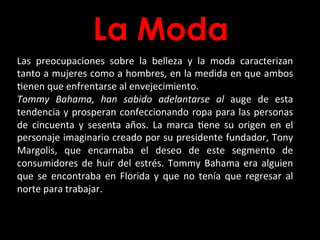 La Moda
Las	
   preocupaciones	
   sobre	
   la	
   belleza	
   y	
   la	
   moda	
   caracterizan	
  
tanto	
  a	
  mujeres	
  como	
  a	
  hombres,	
  en	
  la	
  medida	
  en	
  que	
  ambos	
  
Benen	
  que	
  enfrentarse	
  al	
  envejecimiento.	
  	
  
Tommy	
   Bahama,	
   han	
   sabido	
   adelantarse	
   al	
   auge	
   de	
   esta	
  
tendencia	
  y	
  prosperan	
  confeccionando	
  ropa	
  para	
  las	
  personas	
  
de	
   cincuenta	
   y	
   sesenta	
   años.	
   La	
   marca	
   Bene	
   su	
   origen	
   en	
   el	
  
personaje	
  imaginario	
  creado	
  por	
  su	
  presidente	
  fundador,	
  Tony	
  
Margolis,	
   que	
   encarnaba	
   el	
   deseo	
   de	
   este	
   segmento	
   de	
  
consumidores	
  de	
  huir	
  del	
  estrés.	
  Tommy	
  Bahama	
  era	
  alguien	
  
que	
   se	
   encontraba	
   en	
   Florida	
   y	
   que	
   no	
   tenía	
   que	
   regresar	
   al	
  
norte	
  para	
  trabajar.	
  
 