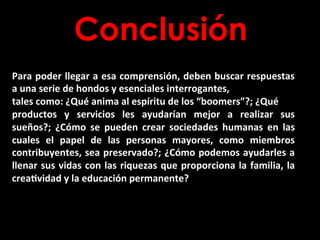 Conclusión
Para	
  poder	
  llegar	
  a	
  esa	
  comprensión,	
  deben	
  buscar	
  respuestas	
  
a	
  una	
  serie	
  de	
  hondos	
  y	
  esenciales	
  interrogantes,	
  
tales	
  como:	
  ¿Qué	
  anima	
  al	
  espíritu	
  de	
  los	
  “boomers”?;	
  ¿Qué	
  
productos	
   y	
   servicios	
   les	
   ayudarían	
   mejor	
   a	
   realizar	
   sus	
  
sueños?;	
   ¿Cómo	
   se	
   pueden	
   crear	
   sociedades	
   humanas	
   en	
   las	
  
cuales	
   el	
   papel	
   de	
   las	
   personas	
   mayores,	
   como	
   miembros	
  
contribuyentes,	
  sea	
  preservado?;	
  ¿Cómo	
  podemos	
  ayudarles	
  a	
  
llenar	
  sus	
  vidas	
  con	
  las	
  riquezas	
  que	
  proporciona	
  la	
  familia,	
  la	
  
crea2vidad	
  y	
  la	
  educación	
  permanente?	
  
 