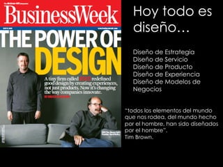 Hoy todo es
diseño…
Diseño de Estrategia
Diseño de Servicio
Diseño de Producto
Diseño de Experiencia
Diseño de Modelos de
Negocios
“todos los elementos del mundo
que nos rodea, del mundo hecho
por el hombre, han sido diseñados
por el hombre”.
Tim Brown.
 
