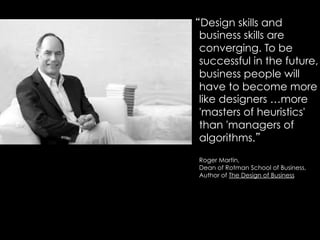 “Design skills and
business skills are
converging. To be
successful in the future,
business people will
have to become more
like designers …more
'masters of heuristics'
than 'managers of
algorithms.”
Roger Martin,
Dean of Rotman School of Business,
Author of The Design of Business
 