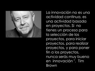 La innovación no es una
actividad continua, es
una actividad basada
en proyectos. Si no
tienes un proceso para
la selección de los
proyectos, para iniciar
proyectos, para realizar
proyectos, y para poner
fin a los proyectos,
nunca serás muy bueno
en innovación ". Tim
Brown
 