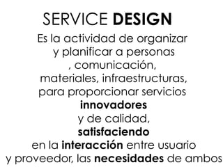 Es la actividad de organizar
y planificar a personas
, comunicación,
materiales, infraestructuras,
para proporcionar servicios
innovadores
y de calidad,
satisfaciendo
en la interacción entre usuario
y proveedor, las necesidades de ambos
SERVICE DESIGN
 