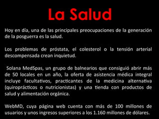 La Salud
Hoy	
  en	
  día,	
  una	
  de	
  las	
  principales	
  preocupaciones	
  de	
  la	
  generación	
  
de	
  la	
  posguerra	
  es	
  la	
  salud.	
  	
  
	
  
Los	
   problemas	
   de	
   próstata,	
   el	
   colesterol	
   o	
   la	
   tensión	
   arterial	
  
descompensada	
  crean	
  inquietud.	
  
	
  
	
  Solana	
  MedSpas,	
  un	
  grupo	
  de	
  balnearios	
  que	
  consiguió	
  abrir	
  más	
  
de	
   50	
   locales	
   en	
   un	
   año,	
   la	
   oferta	
   de	
   asistencia	
   médica	
   integral	
  
incluye	
   facultaBvos,	
   pracBcantes	
   de	
   la	
   medicina	
   alternaBva	
  
(quiroprácBcos	
   o	
   nutricionistas)	
   y	
   una	
   Benda	
   con	
   productos	
   de	
  
salud	
  y	
  alimentación	
  orgánica.	
  	
  
	
  
WebMD,	
   cuya	
   página	
   web	
   cuenta	
   con	
   más	
   de	
   100	
   millones	
   de	
  
usuarios	
  y	
  unos	
  ingresos	
  superiores	
  a	
  los	
  1.160	
  millones	
  de	
  dólares.	
  
 