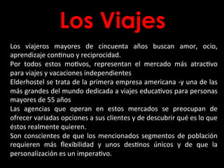 Los Viajes
Los	
   viajeros	
   mayores	
   de	
   cincuenta	
   años	
   buscan	
   amor,	
   ocio,	
  
aprendizaje	
  conBnuo	
  y	
  reciprocidad.	
  	
  
Por	
   todos	
   estos	
   moBvos,	
   representan	
   el	
   mercado	
   más	
   atracBvo	
  
para	
  viajes	
  y	
  vacaciones	
  independientes	
  	
  
Elderhostel	
  se	
  trata	
  de	
  la	
  primera	
  empresa	
  americana	
  -­‐y	
  una	
  de	
  las	
  
más	
  grandes	
  del	
  mundo	
  dedicada	
  a	
  viajes	
  educaBvos	
  para	
  personas	
  
mayores	
  de	
  55	
  años	
  	
  
Las	
   agencias	
   que	
   operan	
   en	
   estos	
   mercados	
   se	
   preocupan	
   de	
  
ofrecer	
  variadas	
  opciones	
  a	
  sus	
  clientes	
  y	
  de	
  descubrir	
  qué	
  es	
  lo	
  que	
  
éstos	
  realmente	
  quieren.	
  	
  
Son	
  conscientes	
  de	
  que	
  los	
  mencionados	
  segmentos	
  de	
  población	
  
requieren	
   más	
   ﬂexibilidad	
   y	
   unos	
   desBnos	
   únicos	
   y	
   de	
   que	
   la	
  
personalización	
  es	
  un	
  imperaBvo.	
  
 
