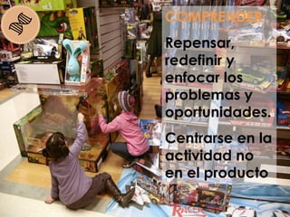 COMPRENDER
Repensar,
redefinir y
enfocar los
problemas y
oportunidades.
Centrarse en la
actividad no
en el producto
 