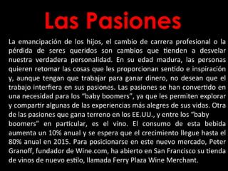 Las Pasiones
La	
   emancipación	
   de	
   los	
   hijos,	
   el	
   cambio	
   de	
   carrera	
   profesional	
   o	
   la	
  
pérdida	
   de	
   seres	
   queridos	
   son	
   cambios	
   que	
   Benden	
   a	
   desvelar	
  
nuestra	
   verdadera	
   personalidad.	
   En	
   su	
   edad	
   madura,	
   las	
   personas	
  
quieren	
  retomar	
  las	
  cosas	
  que	
  les	
  proporcionan	
  senBdo	
  e	
  inspiración	
  
y,	
  aunque	
  tengan	
  que	
  trabajar	
  para	
  ganar	
  dinero,	
  no	
  desean	
  que	
  el	
  
trabajo	
  interﬁera	
  en	
  sus	
  pasiones.	
  Las	
  pasiones	
  se	
  han	
  converBdo	
  en	
  
una	
  necesidad	
  para	
  los	
  “baby	
  boomers”,	
  ya	
  que	
  les	
  permiten	
  explorar	
  
y	
  comparBr	
  algunas	
  de	
  las	
  experiencias	
  más	
  alegres	
  de	
  sus	
  vidas.	
  Otra	
  
de	
  las	
  pasiones	
  que	
  gana	
  terreno	
  en	
  los	
  EE.UU.,	
  y	
  entre	
  los	
  “baby	
  
boomers”	
   en	
   parBcular,	
   es	
   el	
   vino.	
   El	
   consumo	
   de	
   esta	
   bebida	
  
aumenta	
  un	
  10%	
  anual	
  y	
  se	
  espera	
  que	
  el	
  crecimiento	
  llegue	
  hasta	
  el	
  
80%	
  anual	
  en	
  2015.	
  Para	
  posicionarse	
  en	
  este	
  nuevo	
  mercado,	
  Peter	
  
Granoﬀ,	
  fundador	
  de	
  Wine.com,	
  ha	
  abierto	
  en	
  San	
  Francisco	
  su	
  Benda	
  
de	
  vinos	
  de	
  nuevo	
  esBlo,	
  llamada	
  Ferry	
  Plaza	
  Wine	
  Merchant.	
  
 