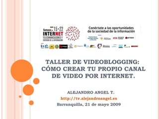 TALLER DE VIDEOBLOGGING:  CÓMO CREAR TU PROPIO CANAL DE VIDEO POR INTERNET. ALEJANDRO ANGEL T. http://tv.alejandroangel.es Barranquilla, 21 de mayo 2009 
