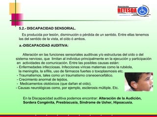 5.2.- DISCAPACIDAD SENSORIAL. Es producida por lesión, disminución o pérdida de un sentido. Entre ellas tenemos las del sentido de la vista, el oído ó ambos. a.-DISCAPACIDAD AUDITIVA:   Alteración en las funciones sensoriales auditivas y/o estructuras del oído o del  sistema nervioso, que  limitan al individuo principalmente en la ejecución y participación en  actividades de comunicación. Entre las posibles causas están: - Enfermedades infecciosas. Infecciones víricas maternas como la rubéola,  la meningitis, la sífilis, uso de fármacos fuertes o toxoplasmosis etc. - Traumatismos, tales como un traumatismo craneoencefálico.  - Crecimiento anormal de tejidos.  -  Medicamentos ototóxicos (que dañan el oído). - Causas neurológicas como, por ejemplo, esclerosis múltiple. Etc. En la Discapacidad auditiva podemos encontrar:  Alteración de la Audición,  Sordera Congénita, Presbiacusia, Síndrome de Usher, Hipoacusia. 