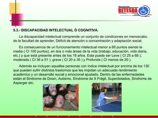 5.3.- DISCAPACIDAD INTELECTUAL Ó COGNITIVA. La discapacidad intelectual comprende un conjunto de condiciones en menoscabo de la facultad de aprender, Déficit de atención o concentración y adaptación social.  Es consecuencia de un funcionamiento intelectual menor a 69 puntos siendo la media ( CI 100 puntos), en dos o más áreas de la vida (trabajo, educación, vida diaria, etc.) y que está presente antes de los 18 años. Esta puede ser Leve ( CI 25 a 68 ), moderada ( CI 36 a 51 ), grave ( CI 20 a 35 ) y Profunda ( CI menos de 20 ). Además se incluyen aquellas personas con índice intelectual por encima de los 130 que pueden sufrir distintos trastornos que les impidan un adecuado rendimiento académico y un desarrollo social y emocional ajustado.   Dentro de las enfermedades están el Sindrome de Down, Autismo, Síndrome de X Frágil, Superdotados, Sindrome de Asperger etc. 