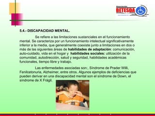 5.4.- DISCAPACIDAD MENTAL. Se refiere a las limitaciones sustanciales en el funcionamiento mental. Se caracteriza por un funcionamiento intelectual significativamente inferior a la media, que generalmente coexiste junto a limitaciones en dos o más de las siguientes áreas de  habilidades de adaptación : comunicación, auto-cuidado, vida en el hogar y  habilidades sociales:  utilización de la comunidad, autodirección, salud y seguridad, habilidades académicas funcionales, tiempo libre y trabajo.  Las enfermedades asociadas son:, Síndrome de Prader Willi, Fenilcetonuria, Alzheimer, entre otros. Algunos ejemplos de deficiencias que pueden derivar en una discapacidad mental son el síndrome de Down, el síndrome de X Frágil. 
