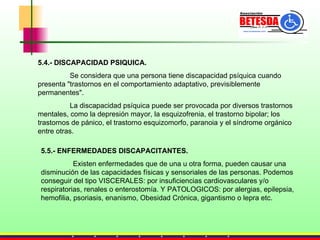5.4.- DISCAPACIDAD PSIQUICA. Se considera que una persona tiene discapacidad psíquica cuando presenta "trastornos en el comportamiento adaptativo, previsiblemente permanentes".  La discapacidad psíquica puede ser provocada por diversos trastornos mentales, como la depresión mayor, la esquizofrenia, el trastorno bipolar; los trastornos de pánico, el trastorno esquizomorfo, paranoia y el síndrome orgánico entre otras. 5.5.- ENFERMEDADES DISCAPACITANTES. Existen enfermedades que de una u otra forma, pueden causar una disminución de las capacidades físicas y sensoriales de las personas. Podemos conseguir del tipo VISCERALES: por insuficiencias cardiovasculares y/o respiratorias, renales o enterostomía. Y PATOLOGICOS: por alergias, epilepsia, hemofilia, psoriasis, enanismo, Obesidad Crónica, gigantismo o lepra etc.  
