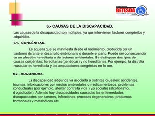 6.- CAUSAS DE LA DISCAPACIDAD. Las causas de la discapacidad son múltiples, ya que intervienen factores congénitos y adquiridos. 6.1.- CONGÉNITAS. Es aquella que se manifiesta desde el nacimiento, producida por un trastorno durante el desarrollo embrionario o durante el parto. Puede ser consecuencia de un afección hereditaria o de factores ambientales. Se distinguen dos tipos de causas congénitas: hereditarias (genéticas) y no hereditarias. Por ejemplo, la distrofia muscular es hereditaria y las amputaciones congénitas no lo son. 6.2.- ADQUIRIDAS. La discapacidad adquirida va asociada a distintas causales: accidentes, traumas, intoxicaciones por medios ambientales o medicamentosos, problemas conductuales (por ejemplo, atentar contra la vida ) y/o sociales (alcoholismo, drogadicción). Además hay discapacidades causadas las enfermedades discapacitantes por tumores, infecciones, procesos degenerativos, problemas hormonales y metabólicos etc. 