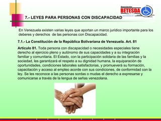 7.- LEYES PARA PERSONAS CON DISCAPACIDAD 7.1.- La Constitución de la República Bolivariana de Venezuela. Art. 81 Artículo 81.  Toda persona con discapacidad o necesidades especiales tiene derecho al ejercicio pleno y autónomo de sus capacidades y a su integración familiar y comunitaria. El Estado, con la participación solidaria de las familias y la sociedad, les garantizará el respeto a su dignidad humana, la equiparación de oportunidades, condiciones laborales satisfactorias, y promueverá su formación, capacitación y acceso al empleo acorde con sus condiciones, de conformidad con la ley. Se les reconoce a las personas sordas o mudas el derecho a expresarse y comunicarse a través de la lengua de señas venezolana. En Venezuela existen varias leyes que aportan un marco jurídico importante para los  deberes y derechos  de las personas con Discapacidad. 