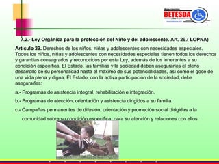 7.2.- Ley Orgánica para la protección del Niño y del adolescente. Art. 29.( LOPNA) Artículo 29.  Derechos de los niños, niñas y adolescentes con necesidades especiales. Todos los niños, niñas y adolescentes con necesidades especiales tienen todos los derechos y garantías consagrados y reconocidos por esta Ley, además de los inherentes a su condición específica. El Estado, las familias y la sociedad deben asegurarles el pleno desarrollo de su personalidad hasta el máximo de sus potencialidades, así como el goce de una vida plena y digna. El Estado, con la activa participación de la sociedad, debe asegurarles: a.- Programas de asistencia integral, rehabilitación e integración. b.- Programas de atención, orientación y asistencia dirigidos a su familia. c.- Campañas permanentes de difusión, orientación y promoción social dirigidas a la  comunidad sobre su condición específica, para su atención y relaciones con ellos. 