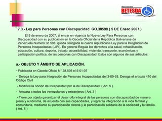 7.3.- Ley para Personas con Discapacidad. GO.38598 ( 5 DE Enero 2007 ) El 5 de enero de 2007, al entrar en vigencia la Nueva Ley Para Personas con Discapacidad con su publicación en la Gaceta Oficial de la República Bolivariana de Venezuela Número 38.598  queda derogada la cuarta republicana Ley para la Integración de Personas Incapacitadas (LIPI). En general Regula los derechos a la salud, rehabilitación, educación, cultura, deporte, trabajo, accesibilidad, vivienda, transporte, económicos y participación política, de las personas con Discapacidad. Estos son algunos de sus artículos: a.- OBJETO Y ÁMBITO DE APLICACIÓN. -  Publicada en Gaceta Oficial N° 38.598 el 5-01-07 -  Deroga la Ley para Integración de Personas Incapacitadas del 3-09-93. Deroga el artículo 410 del Código Civil - Modifica la noción de Incapacidad por la de Discapacidad. ( Art. 5 ). -  Ampara a todos los venezolanos y extranjeros ( Art. 3 ) - Tiene por objeto garantizar el desarrollo integral de las personas con discapacidad de manera plena y autónoma, de acuerdo con sus capacidades, y lograr la integración a la vida familiar y comunitaria, mediante su participación directa y la participación solidaria de la sociedad y la familia.  ( Art. 8 ) 