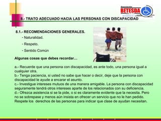8.- TRATO ADECUADO HACIA LAS PERSONAS CON DISCAPACIDAD 8.1.- RECOMENDACIONES GENERALES. Algunas cosas que debes recordar… a.- Recuerde que una persona con discapacidad, es ante todo, una persona igual a cualquier otra. b.- Tenga paciencia, si usted no sabe que hacer o decir, deje que la persona con discapacidad le ayude a encarar el asunto. c.- Investigue intereses mutuos de una manera amigable. La persona con discapacidad seguramente tendrá otros intereses aparte de los relacionados con su deficiencia. d.- Ofrezca asistencia si se la pide, o si es claramente evidente que la necesita. Pero no se sobrepase y menos aún insista en ofrecer un servicio que no le han pedido.  Respete los  derechos de las personas para indicar que clase de ayudan necesitan. Naturalidad. Respeto. Sentido Común 