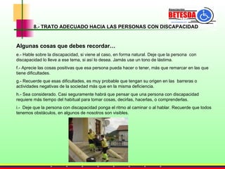 8.- TRATO ADECUADO HACIA LAS PERSONAS CON DISCAPACIDAD Algunas cosas que debes recordar… e.- Hable sobre la discapacidad, si viene al caso, en forma natural. Deje que la persona  con discapacidad lo lleve a ese tema, si así lo desea. Jamás use un tono de lástima. f.- Aprecie las cosas positivas que esa persona pueda hacer o tener, más que remarcar en las que tiene dificultades. g.- Recuerde que esas dificultades, es muy probable que tengan su origen en las  barreras o actividades negativas de la sociedad más que en la misma deficiencia. h.- Sea considerado. Casi seguramente habrá que pensar que una persona con discapacidad requiere más tiempo del habitual para tomar cosas, decirlas, hacerlas, o comprenderlas. i.-  Deje que la persona con discapacidad ponga el ritmo al caminar o al hablar. Recuerde que todos tenemos obstáculos, en algunos de nosotros son visibles. 