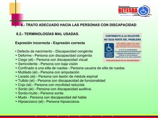 8.- TRATO ADECUADO HACIA LAS PERSONAS CON DISCAPACIDAD Expresión incorrecta - Expresión correcta •  Defecto de nacimiento - Discapacidad congénita •  Deforme - Persona con discapacidad congénita •  Ciego (el) - Persona con discapacidad visual •  Semividente - Persona con baja visión •  Confinado a una silla de ruedas - Persona usuaria de silla de ruedas •  Mutilado (el) - Persona con amputación •  Lisiado (el) - Persona con lesión de médula espinal •  Tullido (el) - Persona con discapacidad de funcionalidad •  Cojo (el) - Persona con movilidad reducida •  Sordo (el) - Persona con discapacidad auditiva.  •  Sordo-mudo - Persona sorda •  Mudo - Persona con discapacidad del habla •  Hipoacúsico (el) - Persona hipoacúsica.    8.2.- TERMINOLOGÍAS MAL USADAS. 