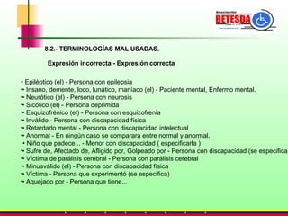 8.2.- TERMINOLOGÍAS MAL USADAS. Expresión incorrecta - Expresión correcta •  Epiléptico (el) - Persona con epilepsia •  Insano, demente, loco, lunático, maníaco (el) - Paciente mental, Enfermo mental. •  Neurótico (el) - Persona con neurosis •  Sicótico (el) - Persona deprimida •  Esquizofrénico (el) - Persona con esquizofrenia •  Inválido - Persona con discapacidad física •  Retardado mental - Persona con discapacidad intelectual •  Anormal - En ningún caso se comparará entre normal y anormal.    •  Niño que padece... - Menor con discapacidad ( especificarla ) •  Sufre de, Afectado de, Afligido por, Golpeado por - Persona con discapacidad (se especifica) •  Víctima de parálisis cerebral - Persona con parálisis cerebral •  Minusválido (el) - Persona con discapacidad física •  Víctima - Persona que experimentó (se especifica) •  Aquejado por - Persona que tiene... 