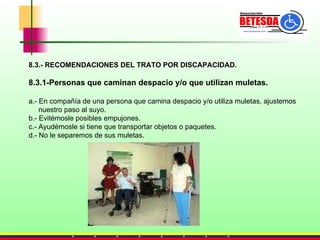 8.3.- RECOMENDACIONES DEL TRATO POR DISCAPACIDAD. 8.3.1-Personas que caminan despacio y/o que utilizan muletas. a.- En compañía de una persona que camina despacio y/o utiliza muletas, ajustemos  nuestro paso al suyo. b.- Evitémosle posibles empujones. c.- Ayudémosle si tiene que transportar objetos o paquetes. d.- No le separemos de sus muletas. 