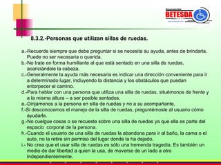 8.3.2.-Personas que utilizan sillas de ruedas. a.-Recuerde siempre que debe preguntar si se necesita su ayuda, antes de brindarla.  Puede no ser necesaria o querida. b.-No trate en forma humillante al que está sentado en una silla de ruedas,  acariciándole la cabeza.  c.-Generalmente la ayuda más necesaria es indicar una dirección conveniente para ir  a determinado lugar, incluyendo la distancia y los obstáculos que puedan  entorpecer el camino. d.-Para hablar con una persona que utiliza una silla de ruedas, situémonos de frente y  a la misma altura – a ser posible sentados. e.-Dirijámonos a la persona en silla de ruedas y no a su acompañante.  f.-Si desconocemos el manejo de la silla de ruedas, preguntémosle al usuario cómo  ayudarle. g.-No cuelgue cosas o se recueste sobre una silla de ruedas ya que ella es parte del  espacio  corporal de la persona. h.-Cuando el usuario de una silla de ruedas la abandona para ir al baño, la cama o el  auto, no la retire sin permiso del lugar donde la ha dejado. i.- No crea que el usar silla de ruedas es sólo una tremenda tragedia. Es también un  medio de dar libertad a quien la usa, de moverse de un lado a otro  Independientemente. 