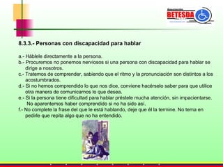 8.3.3.- Personas con discapacidad para hablar a.- Háblele directamente a la persona. b.- Procuremos no ponernos nerviosos si una persona con discapacidad para hablar se  dirige a nosotros. c.- Tratemos de comprender, sabiendo que el ritmo y la pronunciación son distintos a los  acostumbrados. d.- Si no hemos comprendido lo que nos dice, conviene hacérselo saber para que utilice  otra manera de comunicarnos lo que desea. e.- Si la persona tiene dificultad para hablar préstele mucha atención, sin impacientarse.  No aparentemos haber comprendido si no ha sido así. f.- No complete la frase del que le está hablando, deje que él la termine. No tema en  pedirle que repita algo que no ha entendido. 
