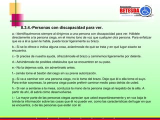 8.3.4.-Personas con discapacidad para ver. a.- Identifiquémonos siempre al dirigirnos a una persona con discapacidad para ver. Háblele directamente a la persona ciega, en el mismo tono de voz que cualquier otra persona. Para enfatizar que es a él a quien le habla, puede tocar ligeramente su brazo.  b.- Si se le ofrece o indica alguna cosa, aclarémosle de qué se trata y en qué lugar exacto se encuentra. c.- Si precisa de nuestra ayuda, ofrezcámosle el brazo y caminemos ligeramente por delante. d.- Advirtámosle de posibles obstáculos que se encuentren en su paso. e.- No la dejemos sola, sin advertírselo antes. f.- Jamás tome el bastón del ciego sin su previa autorización.  g.- Si va a caminar con una persona ciega, no lo tome del brazo. Deje que él o ella tome el suyo. Para evitar sorpresas, la persona ciega puede preferir caminar medio paso detrás de usted. h.- Si van a sentarse a la mesa, conduzca la mano de la persona ciega al respaldo de la silla. A partir de ahí, él sabrá cómo desenvolverse.  i.-  La mayor parte de las personas ciegas aprecian que usted espontáneamente y en voz baja le brinde la información sobre las cosas que él no puede ver, como las características del lugar en que se encuentra, o de las personas que están con él. 