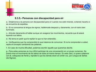 8.3.5.- Personas con discapacidad para oír a.- Dirijámonos a la persona con discapacidad para oír cuando nos esté mirando, evitando hacerlo si se encuentra de espaldas. b.- Si no conocemos la lengua de signos, hablémosle despacio y claramente, con el rostro bien iluminado.  c.- Articule claramente al hablar aunque sin exagerar los movimientos, recuerde que él estará leyendo sus labios. d.- No tema en pedir que le repitan lo que no han entendido. e.- Verifiquemos que ha comprendido lo que tratamos de comunicar. Si no le comprenden a usted, repita el concepto cambiando las palabras.  f.- En caso de mucha dificultad, podemos escribir aquello que queremos decirle. g.- Para estas personas es muy difícil participar de una conversación en un grupo numeroso. No podrá mirar el movimiento de los labios de todos al mismo tiempo. En este caso, si quiere colaborar con él, colóquese de frente y repítale lo que los demás dicen sin emitir voz, por Lengua de Señas (de Signos). 