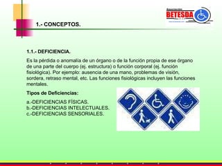 1.- CONCEPTOS. 1.1.- DEFICIENCIA. Es la pérdida o anomalía de un órgano o de la función propia de ese órgano de una parte del cuerpo (ej. estructura) o función corporal (ej. función fisiológica). Por ejemplo: ausencia de una mano, problemas de visión, sordera, retraso mental, etc. Las funciones fisiológicas incluyen las funciones mentales. Tipos de Deficiencias: a.-DEFICIENCIAS FÍSICAS.  b.-DEFICIENCIAS INTELECTUALES.  c.-DEFICIENCIAS SENSORIALES.  