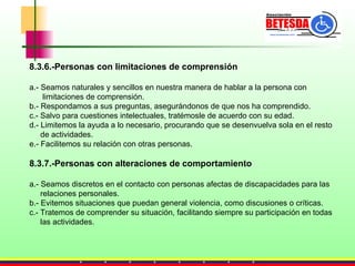 8.3.6.-Personas con limitaciones de comprensión a.- Seamos naturales y sencillos en nuestra manera de hablar a la persona con  limitaciones de comprensión. b.- Respondamos a sus preguntas, asegurándonos de que nos ha comprendido. c.- Salvo para cuestiones intelectuales, tratémosle de acuerdo con su edad. d.- Limitemos la ayuda a lo necesario, procurando que se desenvuelva sola en el resto  de actividades. e.- Facilitemos su relación con otras personas. 8.3.7.-Personas con alteraciones de comportamiento a.- Seamos discretos en el contacto con personas afectas de discapacidades para las  relaciones personales. b.- Evitemos situaciones que puedan general violencia, como discusiones o críticas. c.- Tratemos de comprender su situación, facilitando siempre su participación en todas  las actividades. 