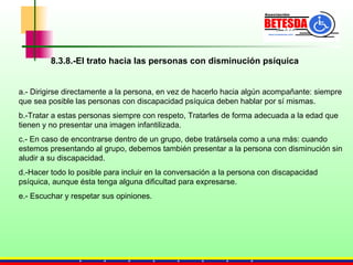 8.3.8.-El trato hacia las personas con disminución psíquica a.- Dirigirse directamente a la persona, en vez de hacerlo hacia algún acompañante: siempre que sea posible las personas con discapacidad psíquica deben hablar por sí mismas.  b.-Tratar a estas personas siempre con respeto,  Tratarles de forma adecuada a la edad que tienen y no presentar una imagen infantilizada.   c.- En caso de encontrarse dentro de un grupo, debe tratársela como a una más: cuando estemos presentando al grupo, debemos también presentar a la persona con disminución sin aludir a su discapacidad. d.-Hacer todo lo posible para incluir en la conversación a la persona con discapacidad psíquica, aunque ésta tenga alguna dificultad para expresarse. e.- Escuchar y respetar sus opiniones. 